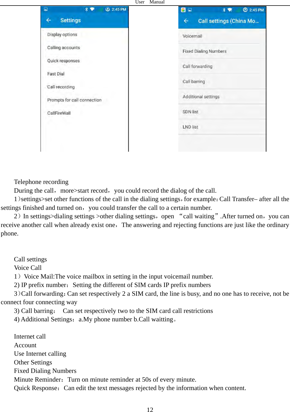User  Manual  12                             Telephone recording During the call，more&gt;start record，you could record the dialog of the call. 1）settings&gt;set other functions of the call in the dialing settings，for example：Call Transfer– after all the settings finished and turned on，you could transfer the call to a certain number. 2）In settings&gt;dialing settings &gt;other dialing settings，open “call waiting”.After turned on，you can receive another call when already exist one，The answering and rejecting functions are just like the ordinary phone.     Call settings Voice Call   1）Voice Mail:The voice mailbox in setting in the input voicemail number.   2) IP prefix number：Setting the different of SIM cards IP prefix numbers   3）Call forwarding：Can set respectively 2 a SIM card, the line is busy, and no one has to receive, not be connect four connecting way 3) Call barring：  Can set respectively two to the SIM card call restrictions 4) Additional Settings：a.My phone number b.Call waitting。   Internet call   Account Use Internet calling Other Settings    Fixed Dialing Numbers Minute Reminder：Turn on minute reminder at 50s of every minute. Quick Response：Can edit the text messages rejected by the information when content.  