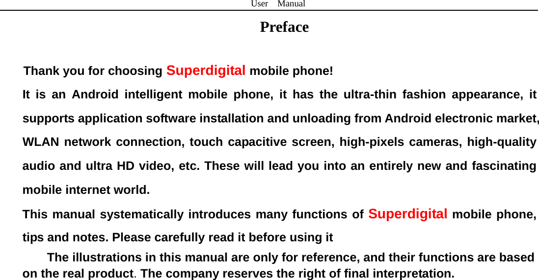 User  Manual  Preface   Thank you for choosing Superdigital mobile phone! It is an Android intelligent mobile phone, it has the ultra-thin fashion appearance, it supports application software installation and unloading from Android electronic market, WLAN network connection, touch capacitive screen, high-pixels cameras, high-quality audio and ultra HD video, etc. These will lead you into an entirely new and fascinating mobile internet world. This manual systematically introduces many functions of Superdigital mobile phone, tips and notes. Please carefully read it before using it The illustrations in this manual are only for reference, and their functions are based on the real product. The company reserves the right of final interpretation.                            