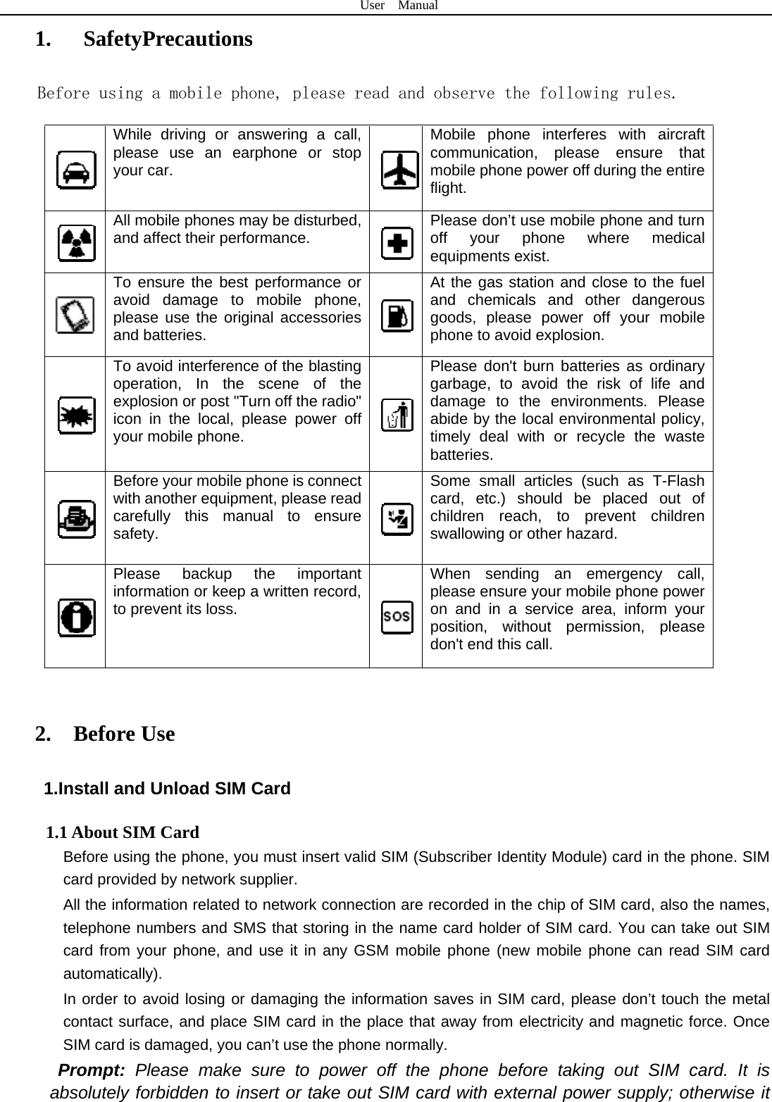 User  Manual  1.   SafetyPrecautions Before using a mobile phone, please read and observe the following rules.  While driving or answering a call, please use an earphone or stop your car.   Mobile phone interferes with aircraft communication, please ensure that mobile phone power off during the entire flight.  All mobile phones may be disturbed, and affect their performance.   Please don’t use mobile phone and turn off your phone where medical equipments exist.    To ensure the best performance or avoid damage to mobile phone, please use the original accessories and batteries.   At the gas station and close to the fuel and chemicals and other dangerous goods, please power off your mobile phone to avoid explosion.  To avoid interference of the blasting operation, In the scene of the explosion or post &quot;Turn off the radio&quot; icon in the local, please power off your mobile phone.   Please don&apos;t burn batteries as ordinary garbage, to avoid the risk of life and damage to the environments. Please abide by the local environmental policy, timely deal with or recycle the waste batteries.  Before your mobile phone is connect with another equipment, please read carefully this manual to ensure safety.   Some small articles (such as T-Flash card, etc.) should be placed out of children reach, to prevent children swallowing or other hazard.  Please backup the important information or keep a written record, to prevent its loss.   When sending an emergency call, please ensure your mobile phone power on and in a service area, inform your position, without permission, please don&apos;t end this call.  2.  Before Use 1.Install and Unload SIM Card 1.1 About SIM Card Before using the phone, you must insert valid SIM (Subscriber Identity Module) card in the phone. SIM card provided by network supplier. All the information related to network connection are recorded in the chip of SIM card, also the names, telephone numbers and SMS that storing in the name card holder of SIM card. You can take out SIM card from your phone, and use it in any GSM mobile phone (new mobile phone can read SIM card automatically).  In order to avoid losing or damaging the information saves in SIM card, please don’t touch the metal contact surface, and place SIM card in the place that away from electricity and magnetic force. Once SIM card is damaged, you can’t use the phone normally.     Prompt: Please make sure to power off the phone before taking out SIM card. It is absolutely forbidden to insert or take out SIM card with external power supply; otherwise it 