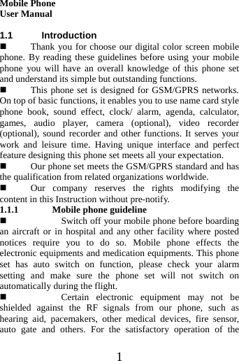   1  Mobile Phone User Manual  1.1 Introduction  Thank you for choose our digital color screen mobile phone. By reading these guidelines before using your mobile phone you will have an overall knowledge of this phone set and understand its simple but outstanding functions.    This phone set is designed for GSM/GPRS networks. On top of basic functions, it enables you to use name card style phone book, sound effect, clock/ alarm, agenda, calculator, games, audio player, camera (optional), video recorder (optional), sound recorder and other functions. It serves your work and leisure time. Having unique interface and perfect feature designing this phone set meets all your expectation.      Our phone set meets the GSM/GPRS standard and has the qualification from related organizations worldwide.    Our company reserves the rights modifying the content in this Instruction without pre-notify.   1.1.1 Mobile phone guideline  Switch off your mobile phone before boarding an aircraft or in hospital and any other facility where posted notices require you to do so. Mobile phone effects the electronic equipments and medication equipments. This phone set has auto switch on function, please check your alarm setting and make sure the phone set will not switch on automatically during the flight.    Certain electronic equipment may not be shielded against the RF signals from our phone, such as hearing aid, pacemakers, other medical devices, fire sensor, auto gate and others. For the satisfactory operation of the 