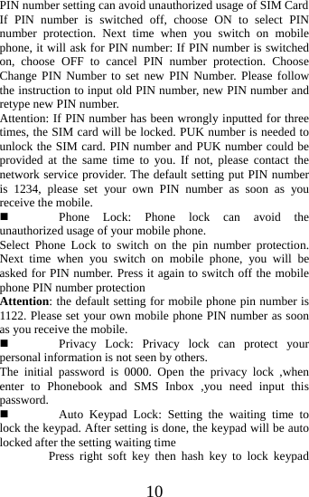   10PIN number setting can avoid unauthorized usage of SIM Card   If PIN number is switched off, choose ON to select PIN number protection. Next time when you switch on mobile phone, it will ask for PIN number: If PIN number is switched on, choose OFF to cancel PIN number protection. Choose Change PIN Number to set new PIN Number. Please follow the instruction to input old PIN number, new PIN number and retype new PIN number. Attention: If PIN number has been wrongly inputted for three times, the SIM card will be locked. PUK number is needed to unlock the SIM card. PIN number and PUK number could be provided at the same time to you. If not, please contact the network service provider. The default setting put PIN number is 1234, please set your own PIN number as soon as you receive the mobile.  Phone Lock: Phone lock can avoid the unauthorized usage of your mobile phone. Select Phone Lock to switch on the pin number protection. Next time when you switch on mobile phone, you will be asked for PIN number. Press it again to switch off the mobile phone PIN number protection Attention: the default setting for mobile phone pin number is 1122. Please set your own mobile phone PIN number as soon as you receive the mobile.  Privacy Lock: Privacy lock can protect your personal information is not seen by others. The initial password is 0000. Open the privacy lock ,when enter to Phonebook and SMS Inbox ,you need input this password.  Auto Keypad Lock: Setting the waiting time to lock the keypad. After setting is done, the keypad will be auto locked after the setting waiting time         Press right soft key then hash key to lock keypad 