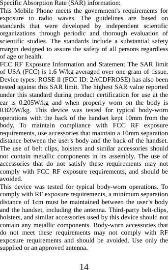   14Specific Absorption Rate (SAR) information: This Mobile Phone meets the government&apos;s requirements for exposure to radio waves. The guidelines are based on standards that were developed by independent scientific organizations through periodic and thorough evaluation of scientific studies. The standards include a substantial safety margin designed to assure the safety of all persons regardless of age or health. FCC RF Exposure Information and Statement The SAR limit of USA (FCC) is 1.6 W/kg averaged over one gram of tissue. Device types: ROSE ll (FCC ID: 2ACDFROSE) has also been tested against this SAR limit. The highest SAR value reported under this standard during product certification for use at the ear is 0.205W/kg and when properly worn on the body is 0.820W/kg. This device was tested for typical body-worn operations with the back of the handset kept 10mm from the body. To maintain compliance with FCC RF exposure requirements, use accessories that maintain a 10mm separation distance between the user&apos;s body and the back of the handset. The use of belt clips, holsters and similar accessories should not contain metallic components in its assembly. The use of accessories that do not satisfy these requirements may not comply with FCC RF exposure requirements, and should be avoided. This device was tested for typical body-worn operations. To comply with RF exposure requirements, a minimum separation distance of 1cm must be maintained between the user’s body and the handset, including the antenna. Third-party belt-clips, holsters, and similar accessories used by this device should not contain any metallic components. Body-worn accessories that do not meet these requirements may not comply with RF exposure requirements and should be avoided. Use only the supplied or an approved antenna. 