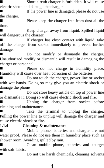   4 Short circuit charger is forbidden. It will cause electric shock and damage the charger.    If the power line is damaged, please do not use the charger.  Please keep the charger free from dust all the time.  Keep charger away from liquid. Spilled liquid will dangerous the charger.      If charger has close contact with liquid, take off the charger from socket immediately to prevent further damage.   Do not modify or dismantle the charger. Unauthorized modify or dismantle will result in damaging the charger or personnel.  Please do not charge in humidity place. Humidity will cause over heat, corrosion of the batteries.  Do not touch the charger, power line or socket with wet hands. Doing so may give you an electric shock or damage the phone  Do not store heavy article on top of power line or dismantle it. Doing so will cause electric shock and fire.  Unplug the charger from socket before cleaning and maintenance.  Take the terminal to unplug the charger. Pulling the power line to unplug will damage the charger and cause electric shock or fire. 1.1.4 Cleaning &amp; maintenance  Mobile phone, batteries and charger are not water proof. Please do not use them in humidity place such as shower room. Avoiding spilled by rain.  Clean mobile phone, batteries and charger with soft fabric.    Do not use harsh chemicals, cleaning solvents 