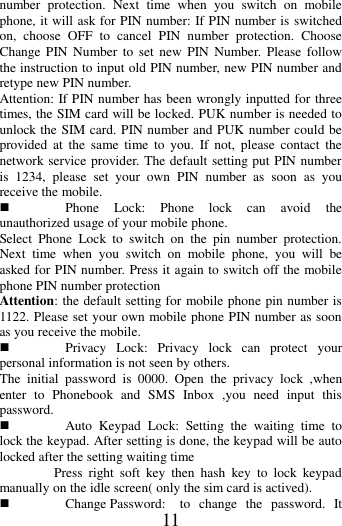   11 number  protection.  Next  time  when  you  switch  on  mobile phone, it will ask for PIN number: If PIN number is switched on,  choose  OFF  to  cancel  PIN  number  protection.  Choose Change PIN Number  to  set  new  PIN  Number.  Please  follow the instruction to input old PIN number, new PIN number and retype new PIN number. Attention: If PIN number has been wrongly inputted for three times, the SIM card will be locked. PUK number is needed to unlock the SIM card. PIN number and PUK number could be provided  at  the  same  time to  you. If  not,  please  contact  the network service provider. The default setting put PIN number is  1234,  please  set  your  own  PIN  number  as  soon  as  you receive the mobile.  Phone  Lock:  Phone  lock  can  avoid  the unauthorized usage of your mobile phone. Select  Phone  Lock  to  switch  on  the  pin  number  protection. Next  time  when  you  switch  on  mobile  phone,  you  will  be asked for PIN number. Press it again to switch off the mobile phone PIN number protection Attention: the default setting for mobile phone pin number is 1122. Please set your own mobile phone PIN number as soon as you receive the mobile.  Privacy  Lock:  Privacy  lock  can  protect  your personal information is not seen by others. The  initial  password  is  0000.  Open  the  privacy  lock  ,when enter  to  Phonebook  and  SMS  Inbox  ,you  need  input  this password.  Auto  Keypad  Lock:  Setting  the  waiting  time  to lock the keypad. After setting is done, the keypad will be auto locked after the setting waiting time                 Press  right  soft  key  then  hash  key  to  lock  keypad manually on the idle screen( only the sim card is actived).  Change Password:  to  change  the  password.  It 
