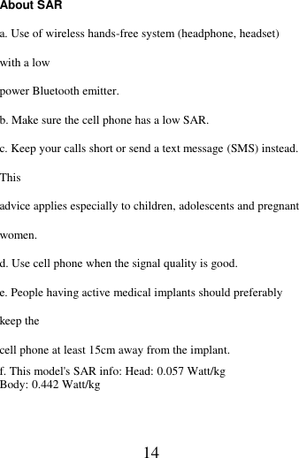   14 About SAR   a. Use of wireless hands-free system (headphone, headset) with a low power Bluetooth emitter. b. Make sure the cell phone has a low SAR. c. Keep your calls short or send a text message (SMS) instead. This advice applies especially to children, adolescents and pregnant women. d. Use cell phone when the signal quality is good. e. People having active medical implants should preferably keep the cell phone at least 15cm away from the implant. f. This model&apos;s SAR info: Head: 0.057 Watt/kg   Body: 0.442 Watt/kg       