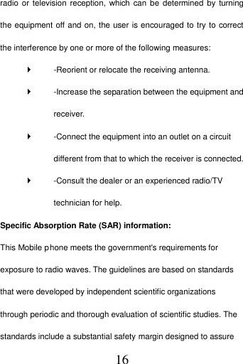   16 radio or television  reception, which  can  be determined by turning the equipment off and on, the user is encouraged to try to correct the interference by one or more of the following measures:     -Reorient or relocate the receiving antenna.     -Increase the separation between the equipment and receiver.     -Connect the equipment into an outlet on a circuit different from that to which the receiver is connected.     -Consult the dealer or an experienced radio/TV technician for help.   Specific Absorption Rate (SAR) information:   This Mobile Phone meets the government&apos;s requirements for exposure to radio waves. The guidelines are based on standards that were developed by independent scientific organizations through periodic and thorough evaluation of scientific studies. The standards include a substantial safety margin designed to assure p