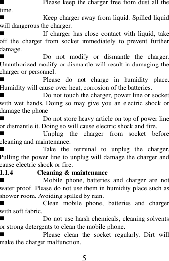   5  Please keep the charger free from dust all the time.  Keep charger away from liquid. Spilled liquid will dangerous the charger.      If  charger  has  close  contact  with  liquid,  take off  the  charger  from  socket  immediately  to  prevent  further damage.    Do  not  modify  or  dismantle  the  charger. Unauthorized modify or dismantle will result in damaging the charger or personnel.  Please  do  not  charge  in  humidity  place. Humidity will cause over heat, corrosion of the batteries.  Do not touch the charger, power line or socket with wet  hands. Doing so  may give you  an  electric shock or damage the phone  Do not store heavy article on top of power line or dismantle it. Doing so will cause electric shock and fire.  Unplug  the  charger  from  socket  before cleaning and maintenance.  Take  the  terminal  to  unplug  the  charger. Pulling the power line to unplug will damage the charger and cause electric shock or fire. 1.1.4 Cleaning &amp; maintenance  Mobile  phone,  batteries  and  charger  are  not water proof. Please do not use them in humidity place such as shower room. Avoiding spilled by rain.  Clean  mobile  phone,  batteries  and  charger with soft fabric.    Do not use harsh chemicals, cleaning solvents or strong detergents to clean the mobile phone.  Please  clean  the  socket  regularly.  Dirt  will make the charger malfunction.   