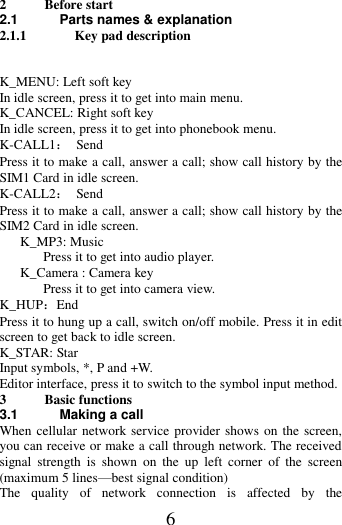   6 2 Before start 2.1 Parts names &amp; explanation 2.1.1 Key pad description   K_MENU: Left soft key In idle screen, press it to get into main menu. K_CANCEL: Right soft key In idle screen, press it to get into phonebook menu. K-CALL1：  Send Press it to make a call, answer a call; show call history by the SIM1 Card in idle screen.   K-CALL2：  Send Press it to make a call, answer a call; show call history by the SIM2 Card in idle screen.      K_MP3: Music   Press it to get into audio player.    K_Camera : Camera key   Press it to get into camera view. K_HUP：End Press it to hung up a call, switch on/off mobile. Press it in edit screen to get back to idle screen. K_STAR: Star Input symbols, *, P and +W. Editor interface, press it to switch to the symbol input method. 3 Basic functions 3.1 Making a call When cellular network service provider shows on the screen, you can receive or make a call through network. The received signal  strength  is  shown  on  the  up  left  corner  of  the  screen (maximum 5 lines—best signal condition) The  quality  of  network  connection  is  affected  by  the 