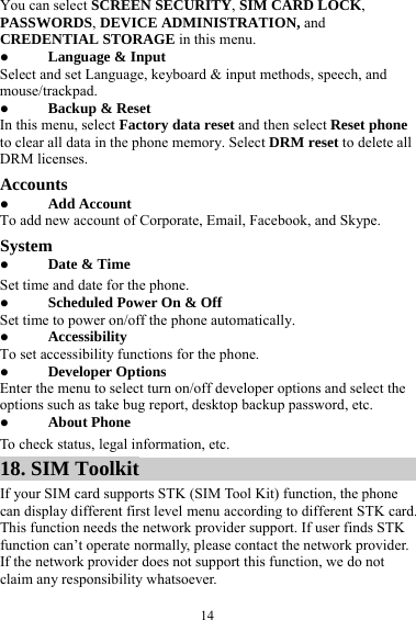  14You can select SCREEN SECURITY, SIM CARD LOCK, PASSWORDS, DEVICE ADMINISTRATION, and CREDENTIAL STORAGE in this menu.  Language &amp; Input Select and set Language, keyboard &amp; input methods, speech, and mouse/trackpad.  Backup &amp; Reset In this menu, select Factory data reset and then select Reset phone to clear all data in the phone memory. Select DRM reset to delete all DRM licenses. Accounts  Add Account To add new account of Corporate, Email, Facebook, and Skype. System  Date &amp; Time Set time and date for the phone.  Scheduled Power On &amp; Off Set time to power on/off the phone automatically.  Accessibility To set accessibility functions for the phone.  Developer Options Enter the menu to select turn on/off developer options and select the options such as take bug report, desktop backup password, etc.  About Phone To check status, legal information, etc. 18. SIM Toolkit If your SIM card supports STK (SIM Tool Kit) function, the phone can display different first level menu according to different STK card. This function needs the network provider support. If user finds STK function can’t operate normally, please contact the network provider. If the network provider does not support this function, we do not claim any responsibility whatsoever. 