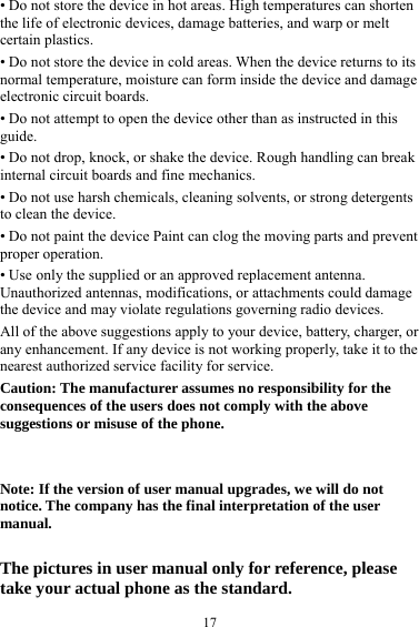  17• Do not store the device in hot areas. High temperatures can shorten the life of electronic devices, damage batteries, and warp or melt certain plastics. • Do not store the device in cold areas. When the device returns to its normal temperature, moisture can form inside the device and damage electronic circuit boards. • Do not attempt to open the device other than as instructed in this guide. • Do not drop, knock, or shake the device. Rough handling can break internal circuit boards and fine mechanics. • Do not use harsh chemicals, cleaning solvents, or strong detergents to clean the device. • Do not paint the device Paint can clog the moving parts and prevent proper operation. • Use only the supplied or an approved replacement antenna. Unauthorized antennas, modifications, or attachments could damage the device and may violate regulations governing radio devices. All of the above suggestions apply to your device, battery, charger, or any enhancement. If any device is not working properly, take it to the nearest authorized service facility for service. Caution: The manufacturer assumes no responsibility for the consequences of the users does not comply with the above suggestions or misuse of the phone.   Note: If the version of user manual upgrades, we will do not notice. The company has the final interpretation of the user manual.  The pictures in user manual only for reference, please take your actual phone as the standard. 
