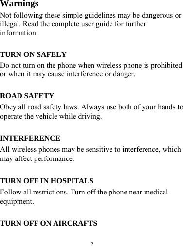  2  Warnings Not following these simple guidelines may be dangerous or illegal. Read the complete user guide for further information.  TURN ON SAFELY Do not turn on the phone when wireless phone is prohibited or when it may cause interference or danger.  ROAD SAFETY Obey all road safety laws. Always use both of your hands to operate the vehicle while driving.    INTERFERENCE All wireless phones may be sensitive to interference, which may affect performance.  TURN OFF IN HOSPITALS Follow all restrictions. Turn off the phone near medical equipment.  TURN OFF ON AIRCRAFTS 