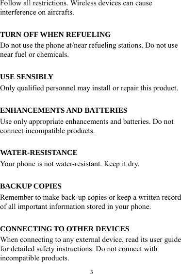  3Follow all restrictions. Wireless devices can cause interference on aircrafts.  TURN OFF WHEN REFUELING Do not use the phone at/near refueling stations. Do not use near fuel or chemicals.  USE SENSIBLY Only qualified personnel may install or repair this product.  ENHANCEMENTS AND BATTERIES Use only appropriate enhancements and batteries. Do not connect incompatible products.  WATER-RESISTANCE Your phone is not water-resistant. Keep it dry.  BACKUP COPIES Remember to make back-up copies or keep a written record of all important information stored in your phone.  CONNECTING TO OTHER DEVICES When connecting to any external device, read its user guide for detailed safety instructions. Do not connect with incompatible products. 