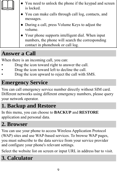  9  You need to unlock the phone if the keypad and screen is locked.  You can make calls through call log, contacts, and messages.  During a call, press Volume Keys to adjust the volume.  Your phone supports intelligent dial. When input numbers, the phone will search the corresponding contact in phonebook or call log. Answer a Call When there is an incoming call, you can: ▪ Drag the icon toward right to answer the call. ▪ Drag the icon toward left to decline the call. ▪ Drag the icon upward to reject the call with SMS. Emergency Service You can call emergency service number directly without SIM card. Different networks using different emergency numbers, please query your network operator.   1. Backup and Restore In this menu, you can choose to BACKUP and RESTORE application and personal data. 2. Browser You can use your phone to access Wireless Application Protocol (WAP) sites and use WAP-based services. To browse WAP pages, you must subscribe to the data service from your service provider and configure your phone&apos;s relevant settings. Select the website list on screen or input URL in address bar to visit. 3. Calculator 