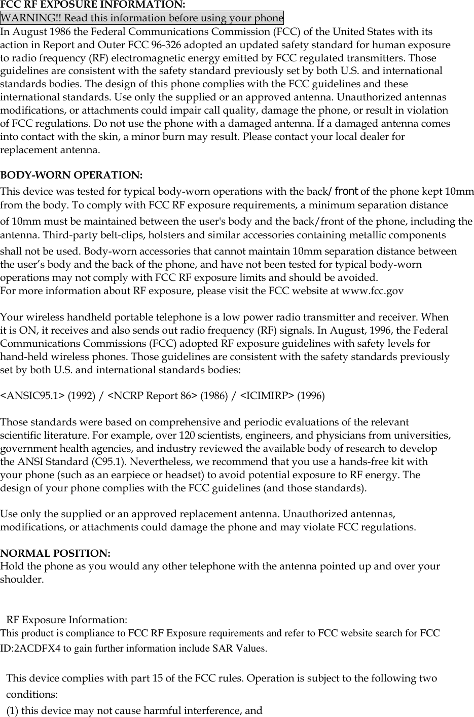  FCC RF EXPOSURE INFORMATION: WARNING!! Read this information before using your phone In August 1986 the Federal Communications Commission (FCC) of the United States with its action in Report and Outer FCC 96-326 adopted an updated safety standard for human exposure to radio frequency (RF) electromagnetic energy emitted by FCC regulated transmitters. Those guidelines are consistent with the safety standard previously set by both U.S. and international standards bodies. The design of this phone complies with the FCC guidelines and these international standards. Use only the supplied or an approved antenna. Unauthorized antennas modifications, or attachments could impair call quality, damage the phone, or result in violation of FCC regulations. Do not use the phone with a damaged antenna. If a damaged antenna comes into contact with the skin, a minor burn may result. Please contact your local dealer for replacement antenna.  BODY-WORN OPERATION: This device was tested for typical body-worn operations with the back/front of the phone kept 10mm from the body. To comply with FCC RF exposure requirements, a minimum separation distance of 10mm must be maintained between the user&apos;s body and the back/front of the phone, including the antenna. Third-party belt-clips, holsters and similar accessories containing metallic components shall not be used. Body-worn accessories that cannot maintain 10mm separation distance between the user’s body and the back of the phone, and have not been tested for typical body-worn operations may not comply with FCC RF exposure limits and should be avoided. For more information about RF exposure, please visit the FCC website at www.fcc.gov  Your wireless handheld portable telephone is a low power radio transmitter and receiver. When it is ON, it receives and also sends out radio frequency (RF) signals. In August, 1996, the Federal Communications Commissions (FCC) adopted RF exposure guidelines with safety levels for hand-held wireless phones. Those guidelines are consistent with the safety standards previously set by both U.S. and international standards bodies:  &lt;ANSIC95.1&gt; (1992) / &lt;NCRP Report 86&gt; (1986) / &lt;ICIMIRP&gt; (1996)  Those standards were based on comprehensive and periodic evaluations of the relevant scientific literature. For example, over 120 scientists, engineers, and physicians from universities, government health agencies, and industry reviewed the available body of research to develop the ANSI Standard (C95.1). Nevertheless, we recommend that you use a hands-free kit with your phone (such as an earpiece or headset) to avoid potential exposure to RF energy. The design of your phone complies with the FCC guidelines (and those standards).  Use only the supplied or an approved replacement antenna. Unauthorized antennas, modifications, or attachments could damage the phone and may violate FCC regulations.   NORMAL POSITION:  Hold the phone as you would any other telephone with the antenna pointed up and over your shoulder.   RF Exposure Information: This product is compliance to FCC RF Exposure requirements and refer to FCC website search for FCC ID:2ACDFX4 to gain further information include SAR Values.    This device complies with part 15 of the FCC rules. Operation is subject to the following two conditions: (1) this device may not cause harmful interference, and 
