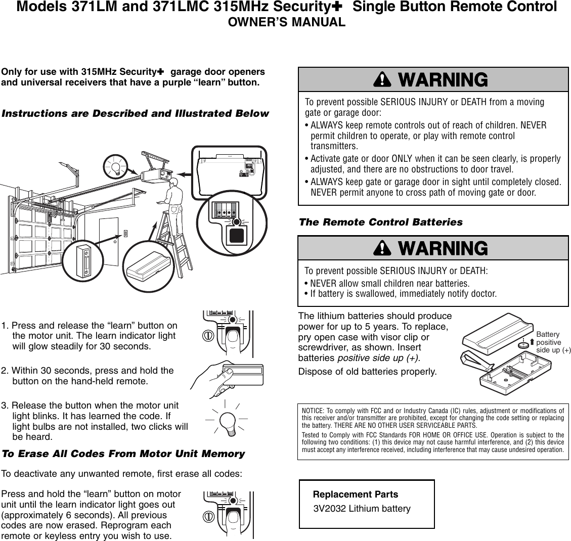 1. Press and release the “learn” button onthe motor unit. The learn indicator lightwill glow steadily for 30 seconds.2. Within 30 seconds, press and hold thebutton on the hand-held remote. 3. Release the button when the motor unitlight blinks. It has learned the code. Iflight bulbs are not installed, two clicks willbe heard.To Erase All Codes From Motor Unit MemoryTo deactivate any unwanted remote, first erase all codes:Press and hold the “learn” button on motorunit until the learn indicator light goes out(approximately 6 seconds). All previouscodes are now erased. Reprogram eachremote or keyless entry you wish to use.Models 371LM and 371LMC 315MHz Security✚Single Button Remote ControlOWNER’S MANUAL — — —        — — —        — —KG13975KG13975Instructions are Described and Illustrated BelowTo prevent possible SERIOUS INJURY or DEATH from a movinggate or garage door:• ALWAYS keep remote controls out of reach of children. NEVERpermit children to operate, or play with remote controltransmitters.• Activate gate or door ONLY when it can be seen clearly, is properlyadjusted, and there are no obstructions to door travel.• ALWAYS keep gate or garage door in sight until completely closed.NEVER permit anyone to cross path of moving gate or door.WARNINGCAUTION WARNINGWARNINGThe Remote Control BatteriesThe lithium batteries should producepower for up to 5 years. To replace,pry open case with visor clip orscrewdriver, as shown. Insertbatteries positive side up (+).Dispose of old batteries properly.Replacement Parts3V2032 Lithium battery To prevent possible SERIOUS INJURY or DEATH:• NEVER allow small children near batteries.• If battery is swallowed, immediately notify doctor.WARNINGCAUTION WARNINGWARNINGNOTICE: To comply with FCC and or Industry Canada (IC) rules, adjustment or modifications ofthis receiver and/or transmitter are prohibited, except for changing the code setting or replacingthe battery. THERE ARE NO OTHER USER SERVICEABLE PARTS.Tested to Comply with FCC Standards FOR HOME OR OFFICE USE. Operation is subject to the following two conditions: (1) this device may not cause harmful interference, and (2) this devicemust accept any interference received, including interference that may cause undesired operation.Battery positive side up (+)Only for use with 315MHz Security✚garage door openersand universal receivers that have a purple “learn” button.