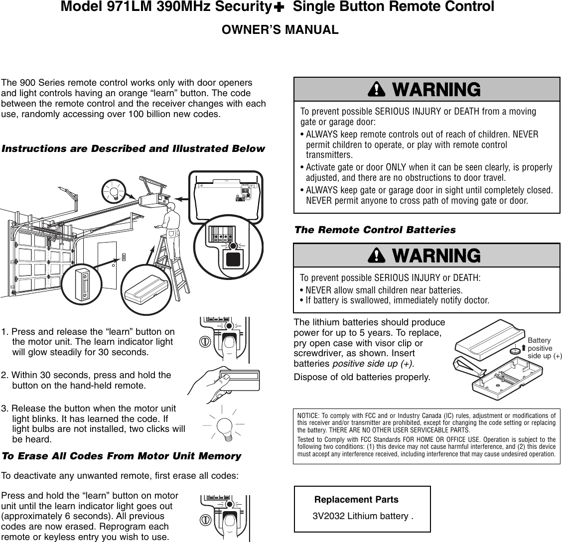 1. Press and release the “learn” button onthe motor unit. The learn indicator lightwill glow steadily for 30 seconds.2. Within 30 seconds, press and hold thebutton on the hand-held remote. 3. Release the button when the motor unitlight blinks. It has learned the code. Iflight bulbs are not installed, two clicks willbe heard.To Erase All Codes From Motor Unit MemoryTo deactivate any unwanted remote, first erase all codes:Press and hold the “learn” button on motorunit until the learn indicator light goes out(approximately 6 seconds). All previouscodes are now erased. Reprogram eachremote or keyless entry you wish to use.OWNER’S MANUALThe 900 Series remote control works only with door openersand light controls having an orange “learn” button. The codebetween the remote control and the receiver changes with eachuse, randomly accessing over 100 billion new codes. — — —        — — —        — —KG13975KG13975Instructions are Described and Illustrated BelowTo prevent possible SERIOUS INJURY or DEATH from a movinggate or garage door:• ALWAYS keep remote controls out of reach of children. NEVERpermit children to operate, or play with remote controltransmitters.• Activate gate or door ONLY when it can be seen clearly, is properlyadjusted, and there are no obstructions to door travel.• ALWAYS keep gate or garage door in sight until completely closed.NEVER permit anyone to cross path of moving gate or door.WARNINGCAUTION WARNINGWARNINGThe Remote Control BatteriesThe lithium batteries should producepower for up to 5 years. To replace,pry open case with visor clip orscrewdriver, as shown. Insertbatteries positive side up (+).Dispose of old batteries properly.Replacement Parts3V2032 Lithium battery . To prevent possible SERIOUS INJURY or DEATH:• NEVER allow small children near batteries.• If battery is swallowed, immediately notify doctor.WARNINGCAUTION WARNINGWARNINGNOTICE: To comply with FCC and or Industry Canada (IC) rules, adjustment or modifications ofthis receiver and/or transmitter are prohibited, except for changing the code setting or replacingthe battery. THERE ARE NO OTHER USER SERVICEABLE PARTS.Tested to Comply with FCC Standards FOR HOME OR OFFICE USE. Operation is subject to the following two conditions: (1) this device may not cause harmful interference, and (2) this devicemust accept any interference received, including interference that may cause undesired operation.Battery positive side up (+)Model 971LM 390MHz Security✚Single Button Remote Control