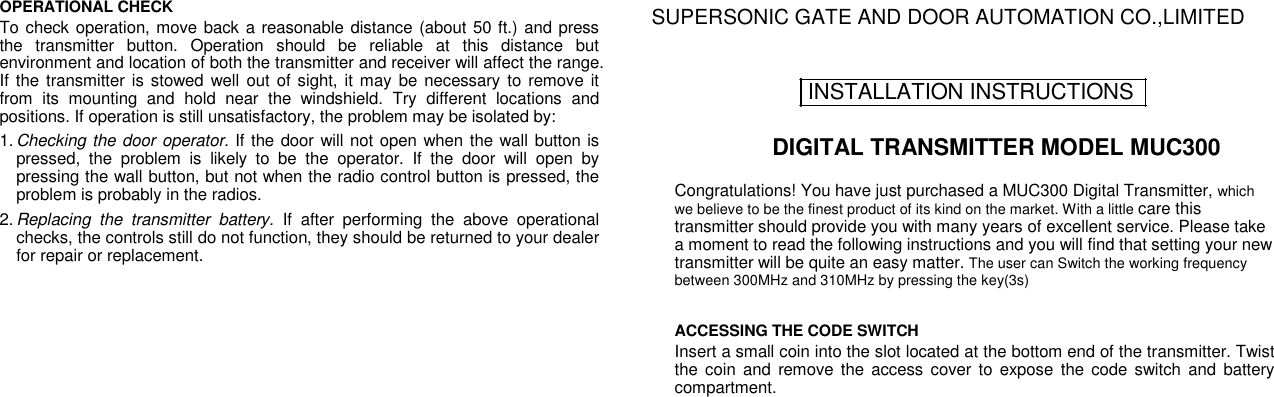 OPERATIONAL CHECK  To check operation, move back a reasonable distance (about 50 ft.) and press the  transmitter  button.  Operation  should  be  reliable  at  this  distance  but environment and location of both the transmitter and receiver will affect the range. If the transmitter is stowed well  out of  sight, it may be  necessary to remove it from  its  mounting  and  hold  near  the  windshield.  Try  different  locations  and positions. If operation is still unsatisfactory, the problem may be isolated by:  1. Checking the door operator. If the door will not open when the wall button is pressed,  the  problem  is  likely  to  be  the  operator.  If  the  door  will  open  by pressing the wall button, but not when the radio control button is pressed, the problem is probably in the radios.  2. Replacing  the  transmitter  battery.  If  after  performing  the  above  operational checks, the controls still do not function, they should be returned to your dealer for repair or replacement.  SUPERSONIC GATE AND DOOR AUTOMATION CO.,LIMITED   INSTALLATION INSTRUCTIONS  DIGITAL TRANSMITTER MODEL MUC300  Congratulations! You have just purchased a MUC300 Digital Transmitter, which we believe to be the finest product of its kind on the market. With a little care this transmitter should provide you with many years of excellent service. Please take a moment to read the following instructions and you will find that setting your new transmitter will be quite an easy matter. The user can Switch the working frequency between 300MHz and 310MHz by pressing the key(3s)  ACCESSING THE CODE SWITCH  Insert a small coin into the slot located at the bottom end of the transmitter. Twist the coin and  remove  the access  cover  to expose  the  code switch and  battery compartment. 