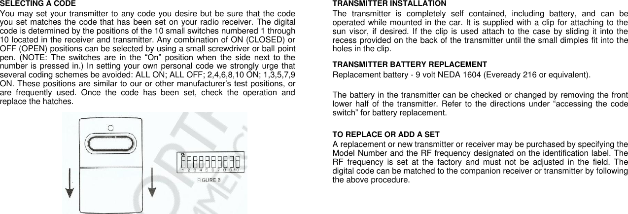 SELECTING A CODE  You may set your transmitter to any code you desire but be sure that the code you set matches the code that has been set on your radio receiver. The digital code is determined by the positions of the 10 small switches numbered 1 through 10 located in the receiver and transmitter. Any combination of ON (CLOSED) or OFF (OPEN) positions can be selected by using a small screwdriver or ball point pen.  (NOTE:  The  switches  are  in  the  “On”  position  when  the  side  next  to  the number is pressed in.) In setting your own personal code we strongly urge that several coding schemes be avoided: ALL ON; ALL OFF; 2,4,6,8,10 ON; 1,3,5,7,9 ON. These positions are similar to our or other manufacturer’s test positions, or are  frequently  used.  Once  the  code  has  been  set,  check  the  operation  and replace the hatches. TRANSMITTER INSTALLATION  The  transmitter  is  completely  self  contained,  including  battery,  and  can  be operated while mounted in the car. It is supplied with a clip for attaching to the sun visor, if desired.  If the clip  is used  attach  to the case  by sliding it into  the recess provided on the back of the transmitter until the small dimples fit into the holes in the clip.  TRANSMITTER BATTERY REPLACEMENT  Replacement battery - 9 volt NEDA 1604 (Eveready 216 or equivalent).  The battery in the transmitter can be checked or changed by removing the front lower half  of the transmitter. Refer to the  directions  under  “accessing the  code switch” for battery replacement.  TO REPLACE OR ADD A SET  A replacement or new transmitter or receiver may be purchased by specifying the Model Number and the RF frequency designated on the identification label. The RF  frequency  is  set  at  the  factory  and  must  not  be  adjusted  in  the  field.  The digital code can be matched to the companion receiver or transmitter by following the above procedure.  