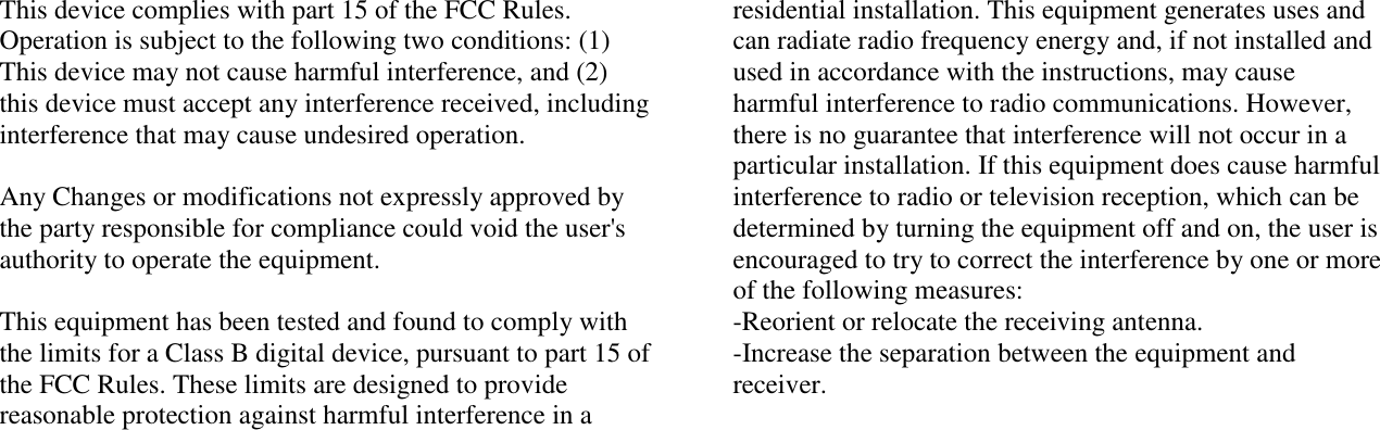 This device complies with part 15 of the FCC Rules. Operation is subject to the following two conditions: (1) This device may not cause harmful interference, and (2) this device must accept any interference received, including interference that may cause undesired operation.  Any Changes or modifications not expressly approved by the party responsible for compliance could void the user&apos;s authority to operate the equipment.  This equipment has been tested and found to comply with the limits for a Class B digital device, pursuant to part 15 of the FCC Rules. These limits are designed to provide reasonable protection against harmful interference in a residential installation. This equipment generates uses and can radiate radio frequency energy and, if not installed and used in accordance with the instructions, may cause harmful interference to radio communications. However, there is no guarantee that interference will not occur in a particular installation. If this equipment does cause harmful interference to radio or television reception, which can be determined by turning the equipment off and on, the user is encouraged to try to correct the interference by one or more of the following measures: -Reorient or relocate the receiving antenna. -Increase the separation between the equipment and receiver. 