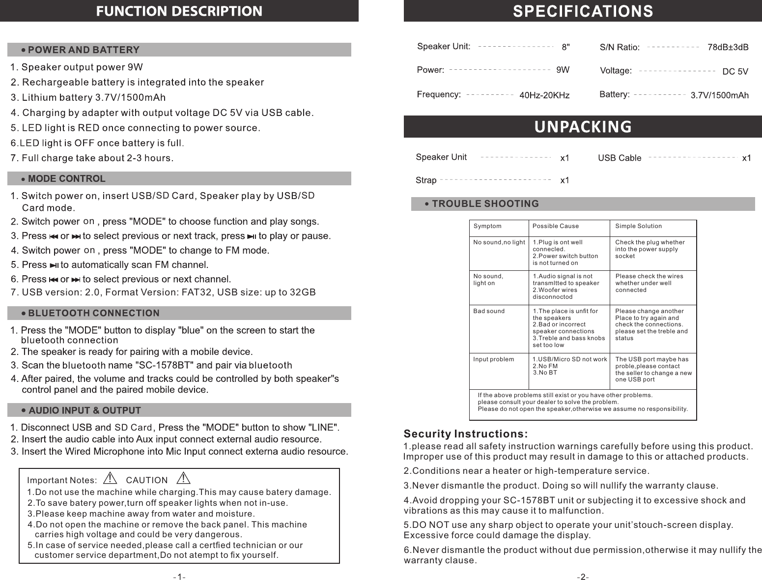 Security Instructions:6.Never dismantle the product without due permission,otherwise it may nullify thewarranty clause.1.please read all safety instruction warnings carefully before using this product.Improper use of this product may result in damage to this or attached products.2.Conditions near a heater or high-temperature service.3.Never dismantle the product. Doing so will nullify the warranty clause.4.Avoid dropping your SC-1578BT unit or subjecting it to excessive shock andvibrations as this may cause it to malfunction.5.DO NOT use any sharp object to operate your unit’stouch-screen display.Excessive force could damage the display.1.Do not use the machine while charging.This may cause batery damage.2.To save batery power,turn off speaker lights when not in-use.3.Please keep machine away from water and moisture.4.Do not open the machine or remove the back panel. This machine   carries high voltage and could be very dangerous.5.In case of service needed,please call a certﬁed technician or our   customer service department,Do not atempt to ﬁx yourself.Important Notes: CAUTION! !TROUBLE SHOOTINGSD CardononSDSD7. USB version: 2.0, Format Version: FAT32, USB size: up to 32GB  Symptom Possible Cause Simple SolutionCheck the plug whetherinto the power supplysocket1.Plug is ont wellconnecled.2.Power switch buttonis not turned onNo sound,no lightNo sound,light onPlease check the wireswhether under wellconnected1.Audio signal is nottransmltted to speaker2.Woofer wiresdisconnoctodPlease change anotherPlace to try again andcheck the connections.please set the treble andstatus3.Treble and bass knobsset too low1.The place is unﬁt forthe speakers2.Bad or incorrectspeaker connectionsBad soundInput problem3.No BT1.USB/Micro SD not work2.No FMThe USB port maybe hasproble,please contactthe seller to change a newone USB portIf the above problems still exist or you have other problems.please consult your dealer to solve the problem.Please do not open the speaker,otherwise we assume no responsibility.