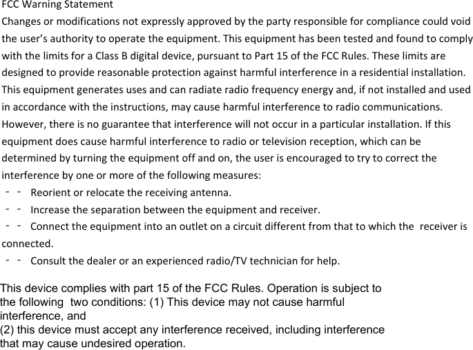 FCCWarningStatementChangesormodificationsnotexpresslyapprovedbythepartyresponsibleforcompliancecouldvoidtheuser’sauthoritytooperatetheequipment.ThisequipmenthasbeentestedandfoundtocomplywiththelimitsforaClassBdigitaldevice,pursuanttoPart15oftheFCCRules.Theselimitsaredesignedtoprovidereasonableprotectionagainstharmfulinterferenceinaresidentialinstallation.Thisequipmentgeneratesusesandcanradiateradiofrequencyenergyand,ifnotinstalledandusedinaccordancewiththeinstructions,maycauseharmfulinterferencetoradiocommunications.However,thereisnoguaranteethatinterferencewillnotoccurinaparticularinstallation.Ifthisequipmentdoescauseharmfulinterferencetoradioortelevisionreception,whichcanbedeterminedbyturningtheequipmentoffandon,theuserisencouragedtotrytocorrecttheinterferencebyoneormoreofthefollowingmeasures:‐‐ Reorientorrelocatethereceivingantenna.‐‐ Increasetheseparationbetweentheequipmentandreceiver.‐‐ Connecttheequipmentintoanoutletonacircuitdifferentfromthattowhichthe receiveris connected. ‐‐ Consultthedealeroranexperiencedradio/TVtechnicianforhelp.This device complies with part 15 of the FCC Rules. Operation is subject to the following  two conditions: (1) This device may not cause harmful interference, and (2) this device must accept any interference received, including interference that may cause undesired operation.