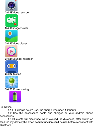    3.4.18Video recorder  3.4.19Image viewer  3.4.20Video player  3.4.21Sounder recorder  3.4.22 Motion  3.4.23 Power saving         4. Notice       4.1 Full charge before use, the charge time need 1-2 hours.             4.2  Use  the  accessories  cable  and  charger,  or  your  android  phone accessories.      4.3 Bluetooth will disconnect when exceed the distances, after switch on the Find my device; the smart search function can‘t be use before reconnect with Bluetooth.   