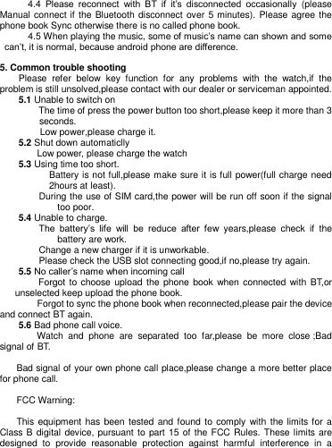         4.4  Please  reconnect  with  BT  if  it‘s  disconnected  occasionally  (please Manual connect if the Bluetooth disconnect over 5 minutes). Please agree the phone book Sync otherwise there is no called phone book.        4.5 When playing the music, some of music‘s name can shown and some can‘t, it is normal, because android phone are difference.    5. Common trouble shooting   Please  refer  below  key  function  for  any  problems  with  the  watch,if  the problem is still unsolved,please contact with our dealer or serviceman appointed.     5.1 Unable to switch on The time of press the power button too short,please keep it more than 3 seconds. Low power,please charge it.       5.2 Shut down automaticlly     Low power, please charge the watch     5.3 Using time too short. Battery is not full,please make sure it is full power(full charge need 2hours at least). During the use of SIM card,the power will be run off soon if the signal too poor.     5.4 Unable to charge. The  battery‘s  life  will  be  reduce  after  few  years,please  check  if  the battery are work.   Change a new charger if it is unworkable. Please check the USB slot connecting good,if no,please try again.     5.5 No caller‘s name when incoming call     Forgot to choose upload the phone book when connected with BT,or unselected keep upload the phone book.     Forgot to sync the phone book when reconnected,please pair the device and connect BT again.       5.6 Bad phone call voice.     Watch  and  phone  are  separated  too  far,please  be  more  close ;Bad signal of BT.      Bad signal of your own phone call place,please change a more better place for phone call.    FCC Warning: This equipment has been tested and found to  comply  with  the limits for a Class B digital  device, pursuant to part 15 of the FCC Rules. These limits are designed  to  provide  reasonable  protection  against  harmful  interference  in  a 