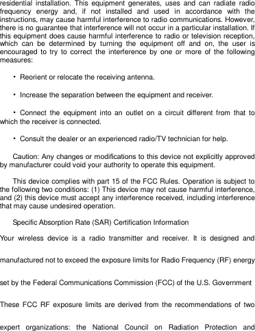   residential  installation.  This  equipment  generates,  uses  and  can  radiate  radio frequency  energy  and,  if  not  installed  and  used  in  accordance  with  the instructions, may cause harmful interference to radio communications. However, there is no guarantee that interference will not occur in a particular installation. If this equipment does cause harmful interference to radio or television reception, which  can  be  determined  by  turning  the  equipment  off  and  on,  the  user  is encouraged  to  try  to correct  the interference  by  one  or  more  of  the following measures: •  Reorient or relocate the receiving antenna. •  Increase the separation between the equipment and receiver. •  Connect  the  equipment  into  an  outlet  on  a circuit  different  from  that to which the receiver is connected. •  Consult the dealer or an experienced radio/TV technician for help. Caution: Any changes or modiﬁcations to this device not explicitly approved by manufacturer could void your authority to operate this equipment. This device complies with part 15 of the FCC Rules. Operation is subject to the following two conditions: (1) This device may not cause harmful interference, and (2) this device must accept any interference received, including interference that may cause undesired operation.  Specific Absorption Rate (SAR) Certification Information Your  wireless  device  is  a  radio  transmitter  and  receiver.  It  is  designed  and manufactured not to exceed the exposure limits for Radio Frequency (RF) energy set by the Federal Communications Commission (FCC) of the U.S. Government These FCC RF  exposure limits are  derived from the recommendations of two expert  organizations:  the  National  Council  on  Radiation  Protection  and 