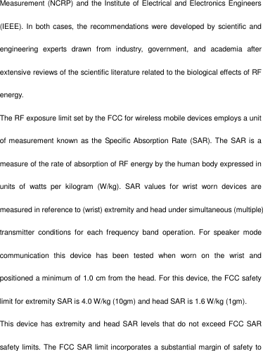   Measurement (NCRP) and the Institute of Electrical and Electronics Engineers (IEEE). In both cases, the recommendations were developed by scientific and engineering  experts  drawn  from  industry,  government,  and  academia  after extensive reviews of the scientific literature related to the biological effects of RF energy. The RF exposure limit set by the FCC for wireless mobile devices employs a unit of measurement known as the  Specific Absorption Rate (SAR). The  SAR is a measure of the rate of absorption of RF energy by the human body expressed in units  of  watts  per  kilogram  (W/kg).  SAR  values  for  wrist  worn  devices  are measured in reference to (wrist) extremity and head under simultaneous (multiple) transmitter  conditions  for  each  frequency  band  operation.  For  speaker  mode communication  this  device  has  been  tested  when  worn  on  the  wrist  and positioned a minimum of 1.0 cm from the head. For this device, the FCC safety limit for extremity SAR is 4.0 W/kg (10gm) and head SAR is 1.6 W/kg (1gm). This device has extremity and head SAR levels that do not exceed FCC SAR safety limits. The FCC SAR limit incorporates a  substantial margin of safety to 