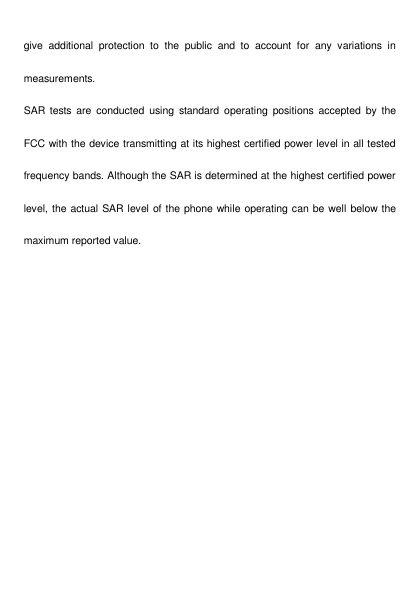   give  additional  protection  to  the  public  and  to  account  for  any  variations  in measurements. SAR  tests  are  conducted  using  standard  operating  positions  accepted  by  the FCC with the device transmitting at its highest certified power level in all tested frequency bands. Although the SAR is determined at the highest certified power level, the actual SAR level of the phone while operating can be well below the maximum reported value. 