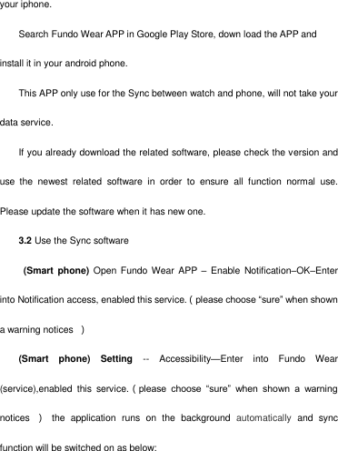   your iphone. Search Fundo Wear APP in Google Play Store, down load the APP and install it in your android phone. This APP only use for the Sync between watch and phone, will not take your data service.   If you already download the related software, please check the version and use  the  newest  related  software  in  order  to  ensure  all  function  normal  use. Please update the software when it has new one.       3.2 Use the Sync software   (Smart  phone)  Open Fundo Wear APP  –  Enable Notification–OK–Enter into Notification access, enabled this service.（please choose ―sure‖ when shown a warning notices  ） (Smart  phone)  Setting --  Accessibility—Enter  into  Fundo  Wear (service),enabled  this  service.（please  choose  ―sure‖  when  shown  a  warning notices  ）  the  application  runs  on  the  background  automatically  and  sync function will be switched on as below: 