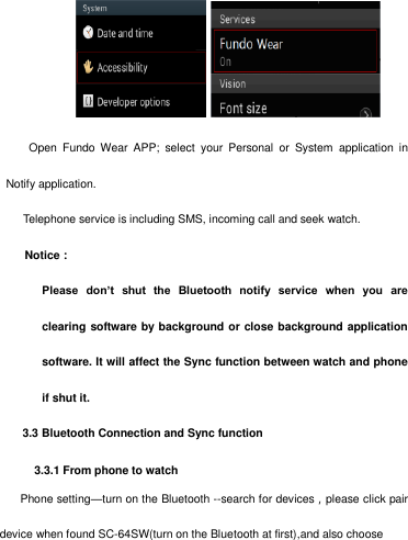        Open  Fundo  Wear  APP;  select  your  Personal  or  System  application  in Notify application.     Telephone service is including SMS, incoming call and seek watch. Notice：               Please  don’t  shut  the  Bluetooth  notify  service  when  you  areclearing software by background or close background application software. It will affect the Sync function between watch and phoneif shut it.3.3 Bluetooth Connection and Sync function3.3.1 From phone to watch  Phone setting—turn on the Bluetooth --search for devices，please click pair device when found SC-64SW(turn on the Bluetooth at first),and also choose