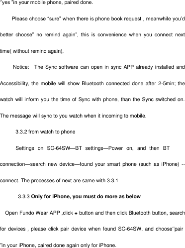                                                             ‗‘yes ‖in your mobile phone, paired done.  Please choose ―sure‖ when there is phone book request , meanwhile you‘d better  choose‖  no  remind  again‖,  this  is  convenience  when  you  connect  next time( without remind again),Notice:    The Sync software can  open in  sync APP already installed andAccessibility, the mobile will show Bluetooth  connected done after  2-5min; the watch will inform you the time of Sync with phone, than the Sync switched on. The message will sync to you watch when it incoming to mobile.3.3.2 from watch to phone  Settings on SC-64SW—BT  settings—Power  on,  and  then BT connection—search new device—found your  smart phone (such as iPhone) --connect. The processes of next are same with 3.3.13.3.3 Only for iPhone, you must do more as belowOpen Fundo Wear APP ,click + button and then click Bluetooth button, searchfor devices，please click  pair  device when found SC-64SW, and choose ‗‘pair ‖in your iPhone, paired done again only for iPhone.  