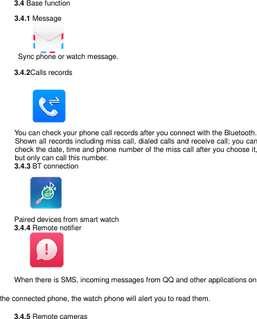   3.4 Base function     3.4.1 Message         Sync phone or watch message. 3.4.2Calls records              You can check your phone call records after you connect with the Bluetooth.   Shown all records including miss call, dialed calls and receive call; you can check the date, time and phone number of the miss call after you choose it, but only can call this number.     3.4.3 BT connection       Paired devices from smart watch 3.4.4 Remote notifier           When there is SMS, incoming messages from QQ and other applications on the connected phone, the watch phone will alert you to read them.  3.4.5 Remote cameras 