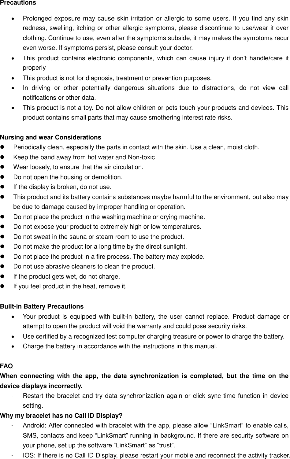 Precautions   Prolonged exposure may cause skin irritation or allergic to some users. If you find any skin redness, swelling, itching or other allergic symptoms, please discontinue to use/wear it over clothing. Continue to use, even after the symptoms subside, it may makes the symptoms recur even worse. If symptoms persist, please consult your doctor.  This  product  contains  electronic  components,  which  can  cause  injury  if  don’t  handle/care  it properly    This product is not for diagnosis, treatment or prevention purposes.   In  driving  or  other  potentially  dangerous  situations  due  to  distractions,  do  not  view  call notifications or other data.   This product is not a toy. Do not allow children or pets touch your products and devices. This product contains small parts that may cause smothering interest rate risks.  Nursing and wear Considerations   Periodically clean, especially the parts in contact with the skin. Use a clean, moist cloth.   Keep the band away from hot water and Non-toxic   Wear loosely, to ensure that the air circulation.   Do not open the housing or demolition.   If the display is broken, do not use.   This product and its battery contains substances maybe harmful to the environment, but also may be due to damage caused by improper handling or operation.   Do not place the product in the washing machine or drying machine.   Do not expose your product to extremely high or low temperatures.   Do not sweat in the sauna or steam room to use the product.   Do not make the product for a long time by the direct sunlight.   Do not place the product in a fire process. The battery may explode.   Do not use abrasive cleaners to clean the product.   If the product gets wet, do not charge.   If you feel product in the heat, remove it.  Built-in Battery Precautions   Your  product is  equipped  with  built-in  battery,  the  user  cannot replace.  Product  damage  or attempt to open the product will void the warranty and could pose security risks.   Use certified by a recognized test computer charging treasure or power to charge the battery.   Charge the battery in accordance with the instructions in this manual.  FAQ When  connecting  with  the  app,  the  data  synchronization  is  completed,  but  the  time  on  the device displays incorrectly. -  Restart the bracelet and try data synchronization again or click sync time function in device setting. Why my bracelet has no Call ID Display? -  Android: After connected with bracelet with the app, please allow “LinkSmart” to enable calls, SMS, contacts and keep “LinkSmart” running in background. If there are security software on your phone, set up the software “LinkSmart” as “trust”. -  IOS: If there is no Call ID Display, please restart your mobile and reconnect the activity tracker. 