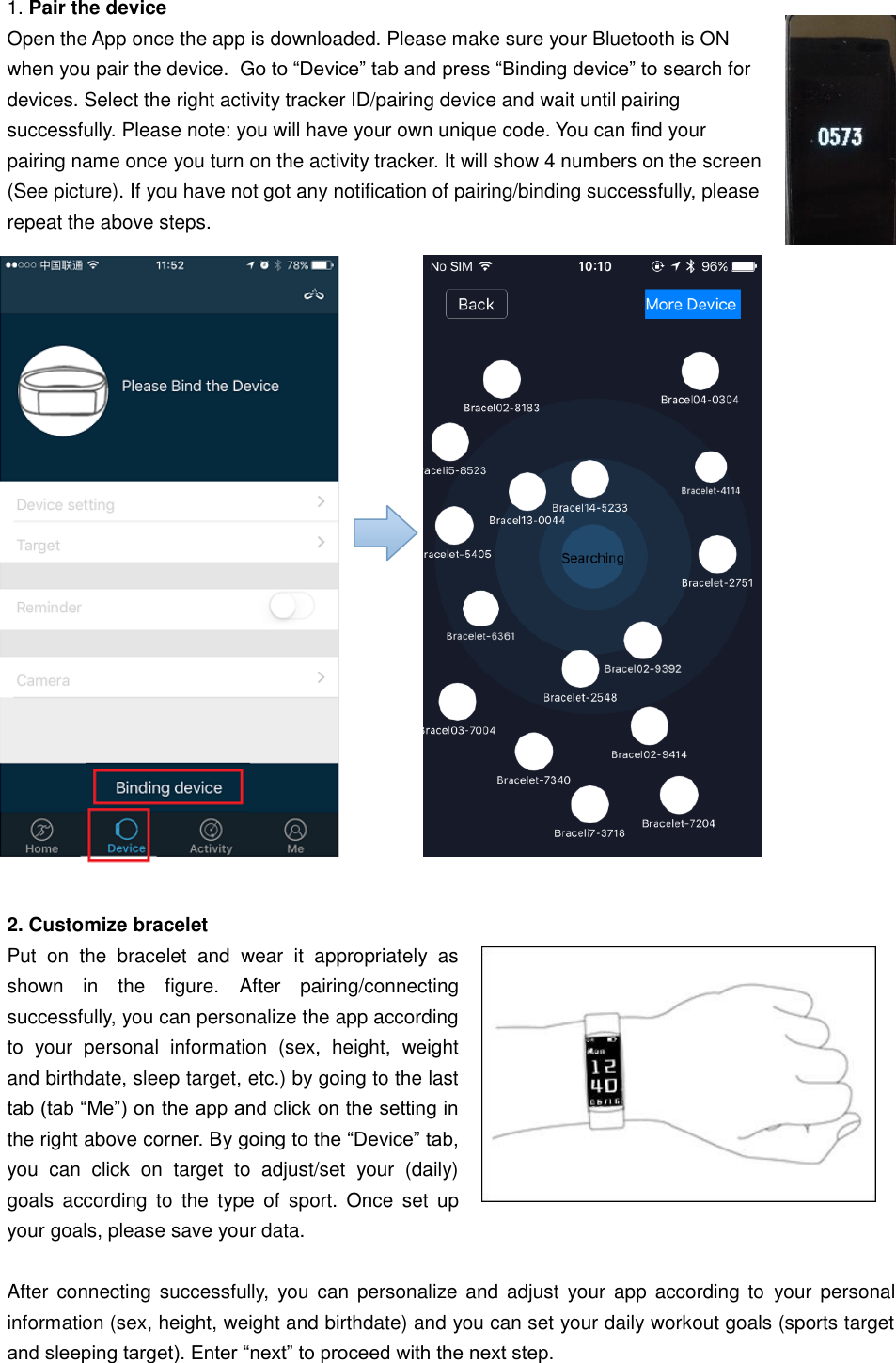 1. Pair the device  Open the App once the app is downloaded. Please make sure your Bluetooth is ON when you pair the device.  Go to “Device” tab and press “Binding device” to search for devices. Select the right activity tracker ID/pairing device and wait until pairing successfully. Please note: you will have your own unique code. You can find your pairing name once you turn on the activity tracker. It will show 4 numbers on the screen (See picture). If you have not got any notification of pairing/binding successfully, please repeat the above steps.                        2. Customize bracelet Put  on  the  bracelet  and  wear  it  appropriately  as shown  in  the  figure.  After  pairing/connecting successfully, you can personalize the app according to  your  personal  information  (sex,  height,  weight and birthdate, sleep target, etc.) by going to the last tab (tab “Me”) on the app and click on the setting in the right above corner. By going to the “Device” tab, you  can  click  on  target  to  adjust/set  your  (daily) goals  according  to  the  type  of  sport.  Once  set  up your goals, please save your data.   After  connecting successfully,  you  can personalize  and adjust  your app  according to  your personal information (sex, height, weight and birthdate) and you can set your daily workout goals (sports target and sleeping target). Enter “next” to proceed with the next step.   