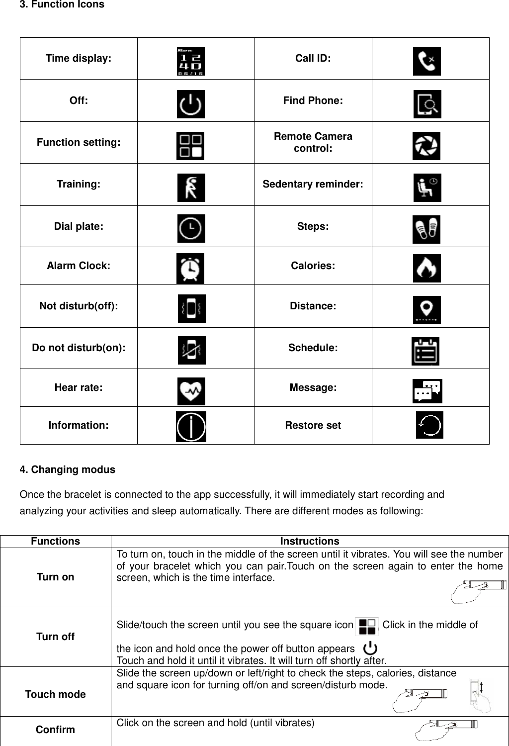 3. Function Icons  Time display:  Call ID:  Off:  Find Phone:  Function setting:  Remote Camera control:  Training:  Sedentary reminder:  Dial plate:  Steps:  Alarm Clock:  Calories:  Not disturb(off):  Distance:  Do not disturb(on):  Schedule:  Hear rate:  Message:  Information:   Restore set   4. Changing modus  Once the bracelet is connected to the app successfully, it will immediately start recording and analyzing your activities and sleep automatically. There are different modes as following:   Functions Instructions  Turn on To turn on, touch in the middle of the screen until it vibrates. You will see the number of your bracelet which  you can pair.Touch on the screen again to enter the home screen, which is the time interface.                 Turn off  Slide/touch the screen until you see the square icon      .   Click in the middle of             the icon and hold once the power off button appears Touch and hold it until it vibrates. It will turn off shortly after.  Touch mode Slide the screen up/down or left/right to check the steps, calories, distance and square icon for turning off/on and screen/disturb mode.  Confirm Click on the screen and hold (until vibrates)    
