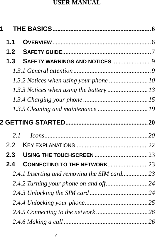   0  USER MANUAL  1   THE BASICS.............................................................6 1.1   OVERVIEW.............................................................6 1.2   SAFETY GUIDE.......................................................7 1.3   SAFETY WARNINGS AND NOTICES ........................9 1.3.1 General attention................................................9 1.3.2 Notices when using your phone ........................10 1.3.3 Notices when using the battery .........................13 1.3.4 Charging your phone ........................................15 1.3.5 Cleaning and maintenance ...............................19 2 GETTING STARTED...................................................20 2.1   Icons................................................................20 2.2   KEY EXPLANATIONS.............................................22 2.3   USING THE TOUCHSCREEN .................................23 2.4   CONNECTING TO THE NETWORK.........................23 2.4.1 Inserting and removing the SIM card................23 2.4.2 Turning your phone on and off..........................24 2.4.3 Unlocking the SIM card....................................24 2.4.4 Unlocking your phone.......................................25 2.4.5 Connecting to the network................................26 2.4.6 Making a call....................................................26 