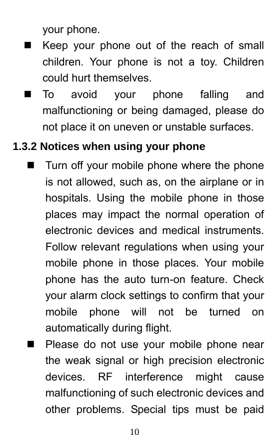  10 your phone.     Keep your phone out of the reach of small children. Your phone is not a toy. Children could hurt themselves.  To avoid your phone falling and malfunctioning or being damaged, please do not place it on uneven or unstable surfaces.   1.3.2 Notices when using your phone   Turn off your mobile phone where the phone is not allowed, such as, on the airplane or in hospitals. Using the mobile phone in those places may impact the normal operation of electronic devices and medical instruments. Follow relevant regulations when using your mobile phone in those places. Your mobile phone has the auto turn-on feature. Check your alarm clock settings to confirm that your mobile phone will not be turned on automatically during flight.     Please do not use your mobile phone near the weak signal or high precision electronic devices. RF interference might cause malfunctioning of such electronic devices and other problems. Special tips must be paid 