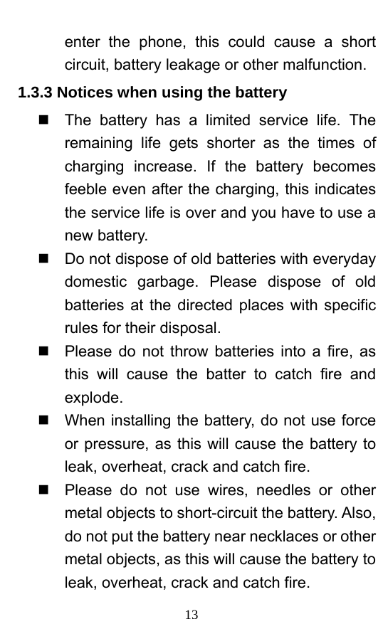  13 enter the phone, this could cause a short circuit, battery leakage or other malfunction.   1.3.3 Notices when using the battery   The battery has a limited service life. The remaining life gets shorter as the times of charging increase. If the battery becomes feeble even after the charging, this indicates the service life is over and you have to use a new battery.     Do not dispose of old batteries with everyday domestic garbage. Please dispose of old batteries at the directed places with specific rules for their disposal.     Please do not throw batteries into a fire, as this will cause the batter to catch fire and explode.    When installing the battery, do not use force or pressure, as this will cause the battery to leak, overheat, crack and catch fire.     Please do not use wires, needles or other metal objects to short-circuit the battery. Also, do not put the battery near necklaces or other metal objects, as this will cause the battery to leak, overheat, crack and catch fire.   