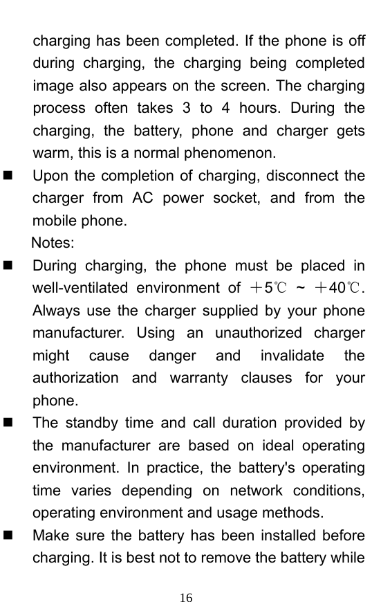  16 charging has been completed. If the phone is off during charging, the charging being completed image also appears on the screen. The charging process often takes 3 to 4 hours. During the charging, the battery, phone and charger gets warm, this is a normal phenomenon.     Upon the completion of charging, disconnect the charger from AC power socket, and from the mobile phone.   Notes:   During charging, the phone must be placed in well-ventilated environment of ＋5 ℃~  ＋40 . ℃Always use the charger supplied by your phone manufacturer. Using an unauthorized charger might cause danger and invalidate the authorization and warranty clauses for your phone.    The standby time and call duration provided by the manufacturer are based on ideal operating environment. In practice, the battery&apos;s operating time varies depending on network conditions, operating environment and usage methods.       Make sure the battery has been installed before charging. It is best not to remove the battery while 