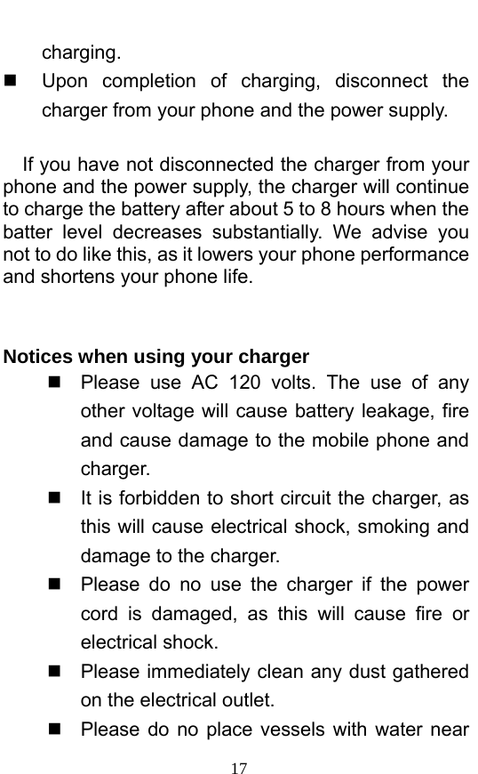  17 charging.    Upon completion of charging, disconnect the charger from your phone and the power supply.        If you have not disconnected the charger from your phone and the power supply, the charger will continue to charge the battery after about 5 to 8 hours when the batter level decreases substantially. We advise you not to do like this, as it lowers your phone performance and shortens your phone life.     Notices when using your charger   Please use AC 120 volts. The use of any other voltage will cause battery leakage, fire and cause damage to the mobile phone and charger.    It is forbidden to short circuit the charger, as this will cause electrical shock, smoking and damage to the charger.     Please do no use the charger if the power cord is damaged, as this will cause fire or electrical shock.     Please immediately clean any dust gathered on the electrical outlet.     Please do no place vessels with water near 