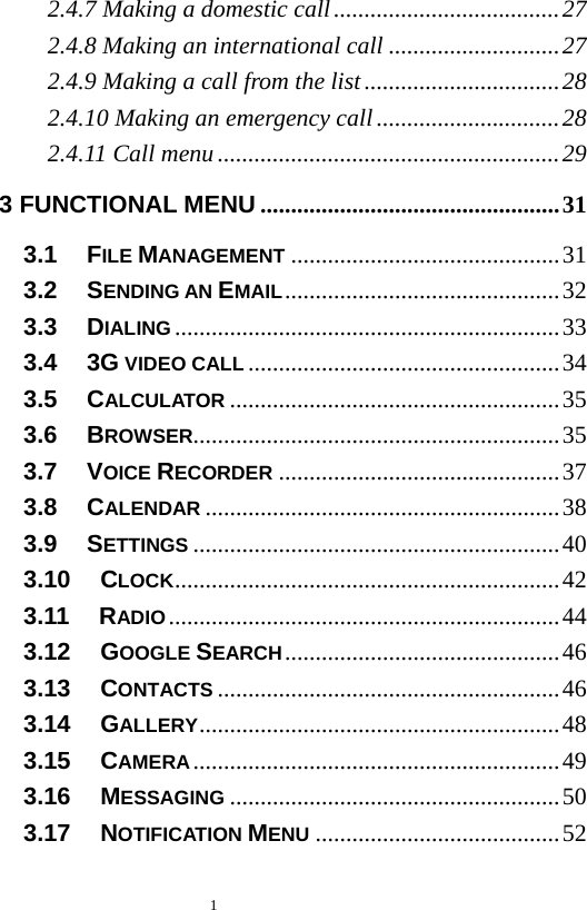   1  2.4.7 Making a domestic call.....................................27 2.4.8 Making an international call ............................27 2.4.9 Making a call from the list ................................28 2.4.10 Making an emergency call ..............................28 2.4.11 Call menu........................................................29 3 FUNCTIONAL MENU .................................................31 3.1   FILE MANAGEMENT ............................................31 3.2   SENDING AN EMAIL.............................................32 3.3   DIALING...............................................................33 3.4   3G VIDEO CALL ...................................................34 3.5   CALCULATOR ......................................................35 3.6   BROWSER............................................................35 3.7   VOICE RECORDER ..............................................37 3.8   CALENDAR ..........................................................38 3.9   SETTINGS ............................................................40 3.10   CLOCK...............................................................42 3.11   RADIO................................................................44 3.12   GOOGLE SEARCH.............................................46 3.13   CONTACTS ........................................................46 3.14   GALLERY...........................................................48 3.15   CAMERA............................................................49 3.16   MESSAGING ......................................................50 3.17   NOTIFICATION MENU ........................................52 