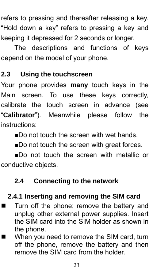  23 refers to pressing and thereafter releasing a key. “Hold down a key” refers to pressing a key and keeping it depressed for 2 seconds or longer.     The descriptions and functions of keys depend on the model of your phone. 2.3   Using the touchscreen Your phone provides many touch keys in the Main screen. To use these keys correctly, calibrate the touch screen in advance (see “Calibrator”). Meanwhile please follow the instructions:  ■Do not touch the screen with wet hands. ■Do not touch the screen with great forces.   ■Do not touch the screen with metallic or conductive objects.   2.4   Connecting to the network 2.4.1 Inserting and removing the SIM card   Turn off the phone; remove the battery and unplug other external power supplies. Insert the SIM card into the SIM holder as shown in the phone.     When you need to remove the SIM card, turn off the phone, remove the battery and then remove the SIM card from the holder.   