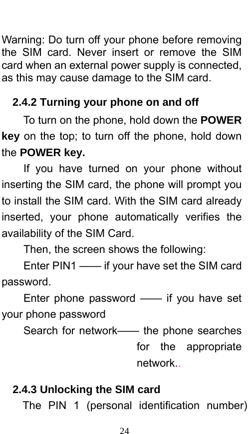  24  Warning: Do turn off your phone before removing the SIM card. Never insert or remove the SIM card when an external power supply is connected, as this may cause damage to the SIM card. 2.4.2 Turning your phone on and off To turn on the phone, hold down the POWER key on the top; to turn off the phone, hold down the POWER key.   If you have turned on your phone without inserting the SIM card, the phone will prompt you to install the SIM card. With the SIM card already inserted, your phone automatically verifies the availability of the SIM Card.   Then, the screen shows the following:   Enter PIN1 —— if your have set the SIM card password.  Enter phone password —— if you have set your phone password Search for network—— the phone searches for the appropriate network..   2.4.3 Unlocking the SIM card The PIN 1 (personal identification number) 