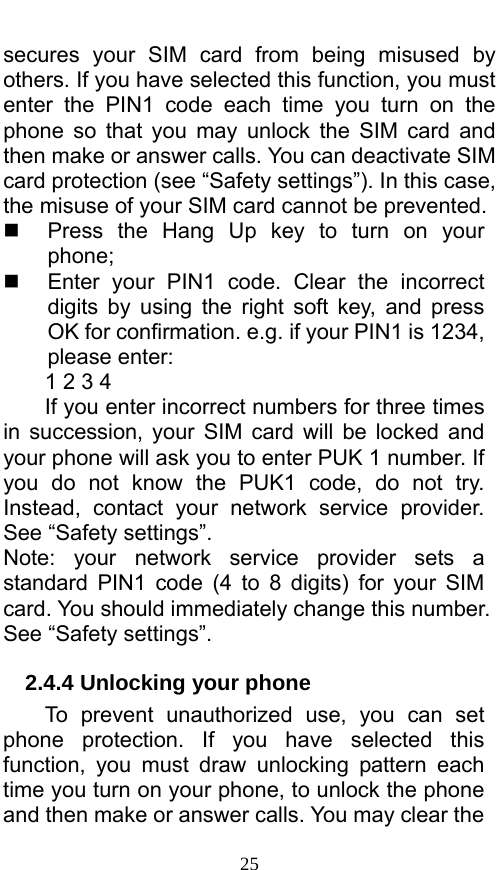  25 secures your SIM card from being misused by others. If you have selected this function, you must enter the PIN1 code each time you turn on the phone so that you may unlock the SIM card and then make or answer calls. You can deactivate SIM card protection (see “Safety settings”). In this case, the misuse of your SIM card cannot be prevented.   Press the Hang Up key to turn on your phone;    Enter your PIN1 code. Clear the incorrect digits by using the right soft key, and press OK for confirmation. e.g. if your PIN1 is 1234, please enter:   1 2 3 4   If you enter incorrect numbers for three times in succession, your SIM card will be locked and your phone will ask you to enter PUK 1 number. If you do not know the PUK1 code, do not try. Instead, contact your network service provider. See “Safety settings”. Note: your network service provider sets a standard PIN1 code (4 to 8 digits) for your SIM card. You should immediately change this number. See “Safety settings”.   2.4.4 Unlocking your phone To prevent unauthorized use, you can set phone protection. If you have selected this function, you must draw unlocking pattern each time you turn on your phone, to unlock the phone and then make or answer calls. You may clear the 