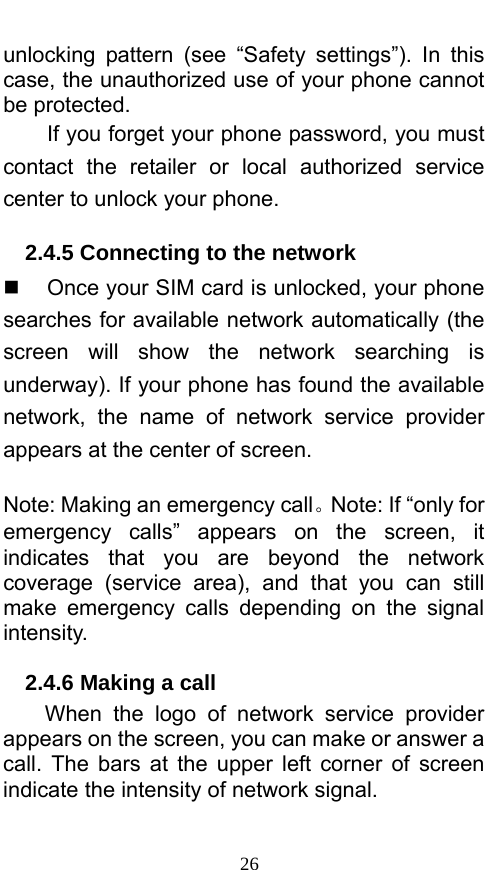  26 unlocking pattern (see “Safety settings”). In this case, the unauthorized use of your phone cannot be protected.   If you forget your phone password, you must contact the retailer or local authorized service center to unlock your phone.   2.4.5 Connecting to the network   Once your SIM card is unlocked, your phone searches for available network automatically (the screen will show the network searching is underway). If your phone has found the available network, the name of network service provider appears at the center of screen.    Note: Making an emergency call。Note: If “only for emergency calls” appears on the screen, it indicates that you are beyond the network coverage (service area), and that you can still make emergency calls depending on the signal intensity.  2.4.6 Making a call When the logo of network service provider appears on the screen, you can make or answer a call. The bars at the upper left corner of screen indicate the intensity of network signal.   
