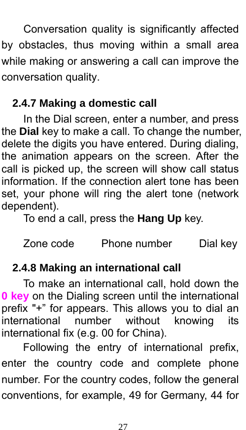  27 Conversation quality is significantly affected by obstacles, thus moving within a small area while making or answering a call can improve the conversation quality.   2.4.7 Making a domestic call In the Dial screen, enter a number, and press the Dial key to make a call. To change the number, delete the digits you have entered. During dialing, the animation appears on the screen. After the call is picked up, the screen will show call status information. If the connection alert tone has been set, your phone will ring the alert tone (network dependent).  To end a call, press the Hang Up key.   Zone code     Phone number     Dial key 2.4.8 Making an international call                 To make an international call, hold down the 0 key on the Dialing screen until the international prefix &quot;+” for appears. This allows you to dial an international number without knowing its international fix (e.g. 00 for China).     Following the entry of international prefix, enter the country code and complete phone number. For the country codes, follow the general conventions, for example, 49 for Germany, 44 for 