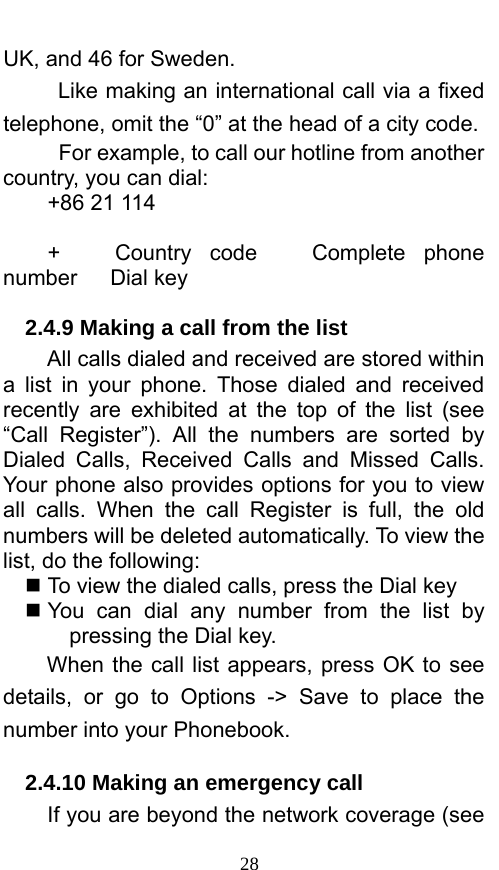  28 UK, and 46 for Sweden.     Like making an international call via a fixed telephone, omit the “0” at the head of a city code.     For example, to call our hotline from another country, you can dial: +86 21 114  +   Country code   Complete phone number   Dial key 2.4.9 Making a call from the list             All calls dialed and received are stored within a list in your phone. Those dialed and received recently are exhibited at the top of the list (see “Call Register”). All the numbers are sorted by Dialed Calls, Received Calls and Missed Calls. Your phone also provides options for you to view all calls. When the call Register is full, the old numbers will be deleted automatically. To view the list, do the following:      To view the dialed calls, press the Dial key  You can dial any number from the list by pressing the Dial key. When the call list appears, press OK to see details, or go to Options -&gt; Save to place the number into your Phonebook.     2.4.10 Making an emergency call If you are beyond the network coverage (see 