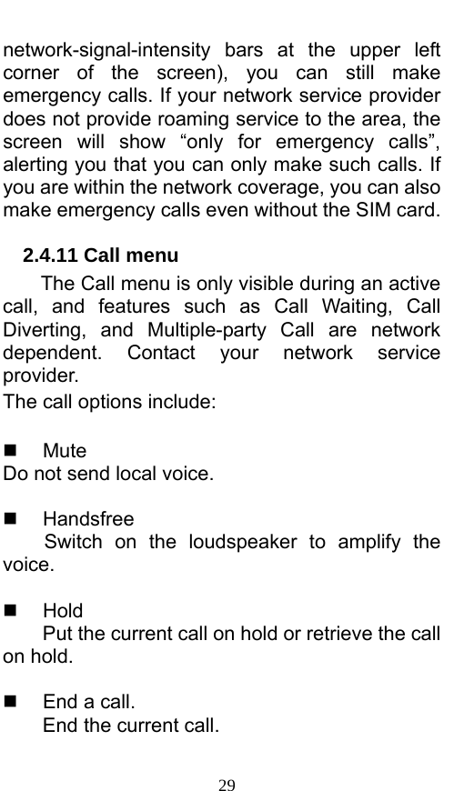  29 network-signal-intensity  bars at the upper left corner of the screen), you can still make emergency calls. If your network service provider does not provide roaming service to the area, the screen will show “only for emergency calls”, alerting you that you can only make such calls. If you are within the network coverage, you can also make emergency calls even without the SIM card. 2.4.11 Call menu The Call menu is only visible during an active call, and features such as Call Waiting, Call Diverting, and Multiple-party Call are network dependent. Contact your network service provider.  The call options include:     Mute Do not send local voice.     Handsfree Switch on the loudspeaker to amplify the voice.    Hold Put the current call on hold or retrieve the call on hold.    End a call. End the current call.  